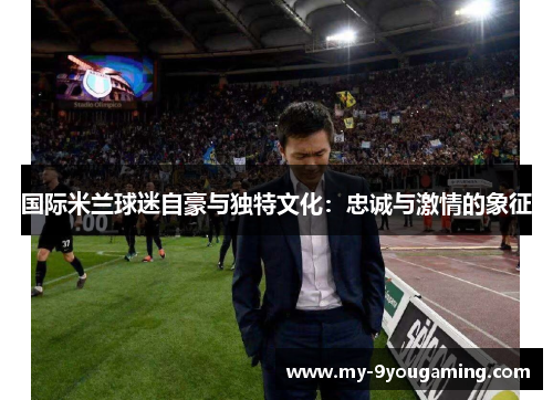 国际米兰球迷自豪与独特文化：忠诚与激情的象征