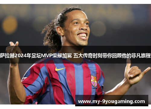 萨拉赫2024年足坛MVP荣耀加冕 五大传奇时刻带你回顾他的非凡旅程